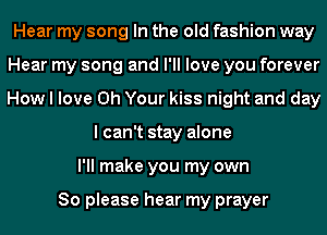 Hear my song In the old fashion way
Hear my song and I'll love you forever
How I love 0h Your kiss night and day

I can't stay alone
I'll make you my own

So please hear my prayer