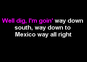 Well dig, I'm goin' way down
south, way down to

Mexico way all right