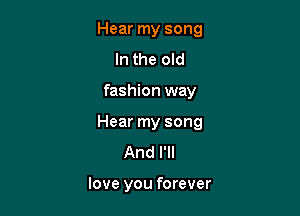 Hear my song
In the old

fashion way

Hear my song

And I'll

love you forever