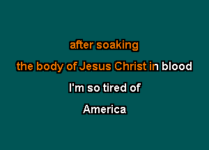 after soaking

the body ofJesus Christ in blood

I'm so tired of

America