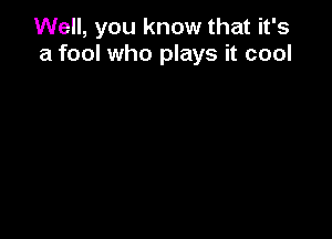 Well, you know that it's
a fool who plays it cool