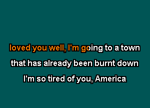 loved you well, I'm going to a town

that has already been burnt down

I'm so tired ofyou, America