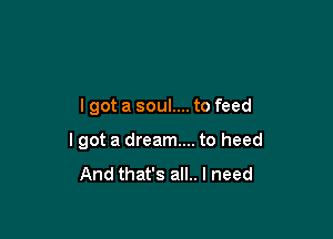 lgot a soul.... to feed

I got a dream... to heed
And that's all.. I need