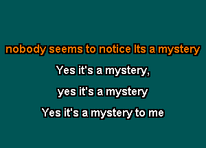 nobody seems to notice Its a mystery
Yes it's a mystery,

yes it's a mystery

Yes it's a mystery to me