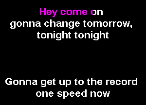 Hey come on
gonna change tomorrow,
tonight tonight

Gonna get up to the record
one speed now