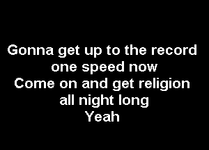 Gonna get up to the record
one speed now

Come on and get religion
all night long
Yeah
