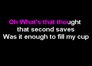 0h What's that thought
that second saves

Was it enough to fill my cup