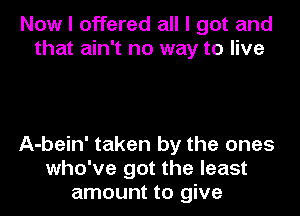 Now I offered all I got and
that ain't no way to live

A-bein' taken by the ones
who've got the least
amount to give