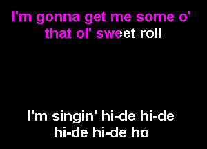 I'm gonna get me some 0'
that ol' sweet roll

I'm singin' hi-de hi-de
hi-de hi-de ho