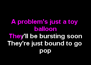 A problem's just a toy
balloon

They'll be bursting soon
They're just bound to go

pep