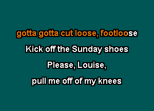 gotta gotta cut loose, footloose
Kick offthe Sunday shoes

Please, Louise,

pull me off of my knees