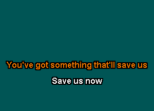 You've got something that'll save us

Save us now