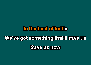 In the heat of battle

We've got something that'll save us

Save us now