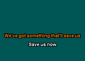 We've got something that'll save us

Save us now