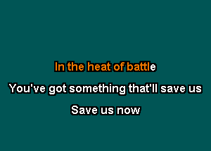 In the heat of battle

You've got something that'll save us

Save us now