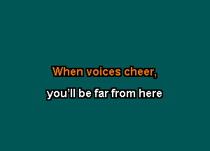 When voices cheer,

yowll be far from here