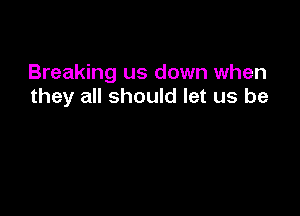 Breaking us down when
they all should let us be