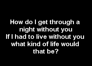 How do I get through a
night without you

If I had to live without you
what kind of life would
that be?