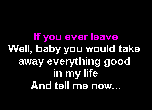 If you ever leave
Well, baby you would take

away everything good
in my life
And tell me now...