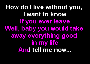 How do I live without you,
I want to know
If you ever leave
Well, baby you would take
away everything good
in my life
And tell me now...