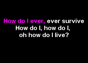 How do I ever, ever survive
How do I, how do I,

oh how do I live?