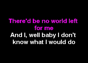 There'd be no world left
for me

And I, well baby I don't
know what I would do