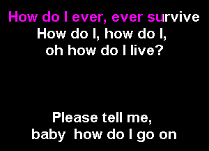 How do I ever, ever survive
How do I, how do I,
oh how do I live?

Please tell me,
baby how do I go on