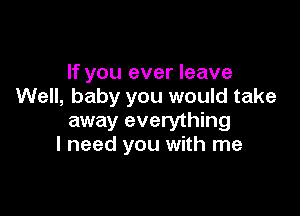 If you ever leave
Well, baby you would take

away everything
I need you with me