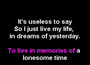 It's useless to say
So I just live my life,
in dreams of yesterday.

To live in memories of a
lonesome time