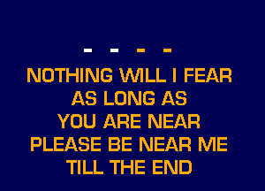 NOTHING WILL I FEAR
AS LONG AS
YOU ARE NEAR
PLEASE BE NEAR ME
TILL THE END