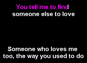 You tell me to find
someone else to love

Someone who loves me
too, the way you used to do