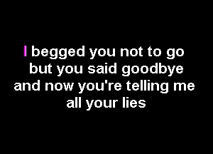 I begged you not to go
but you said goodbye

and now you're telling me
all your lies