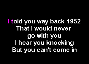 I told you way back 1952
That I would never

go with you
I hear you knocking
But you can't come in