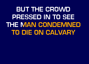 BUT THE CROWD
PRESSED IN TO SEE
THE MAN CONDEMNED
TO DIE 0N CALVARY