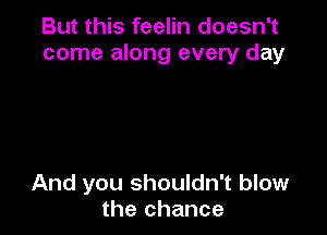 But this feelin doesn't
come along every day

And you shouldn't blow
the chance