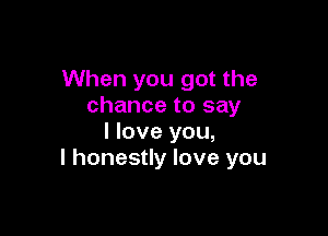 When you got the
chance to say

I love you,
I honestly love you