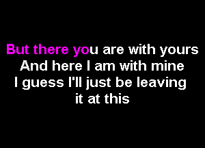 But there you are with yours
And here I am with mine

I guess I'll just be leaving
it at this