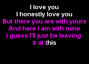 I love you
I honestly love you
But there you are with yours
And here I am with mine
I guess I'll just be leaving
it at this