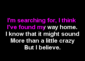 I'm searching for, I think
I've found my way home.
I know that it might sound
More than a little crazy
But I believe.