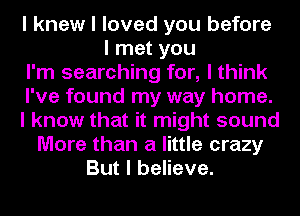 I knew I loved you before
I met you
I'm searching for, I think
I've found my way home.
I know that it might sound
More than a little crazy
But I believe.