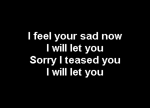 I feel your sad now
I will let you

Sorry I teased you
I will let you