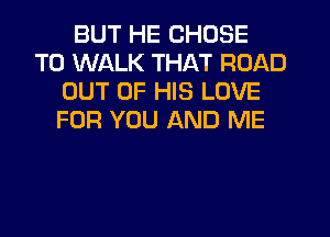 BUT HE CHOSE
T0 WALK THAT ROAD
OUT OF HIS LOVE
FOR YOU AND ME