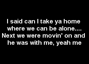 I said can I take ya home
where we can be alone....
Next we were movin' on and
he was with me, yeah me