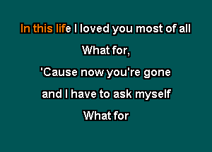 In this life I loved you most of all
What for,

'Cause now you're gone

and l have to ask myself
What for