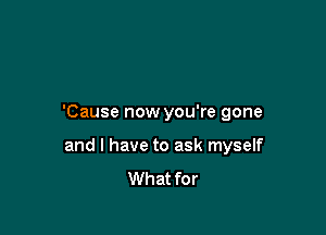 'Cause now you're gone

and l have to ask myself
What for