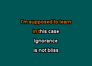 I'm supposed to learn

in this case
Ignorance

is not bliss