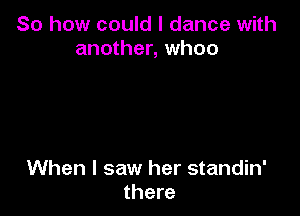 So how could I dance with
another, whoo

When I saw her standin'
there