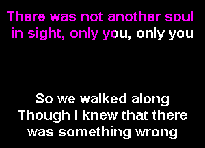 There was not another soul
in sight, only you, only you

So we walked along
Though I knew that there
was something wrong