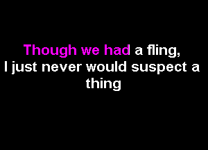 Though we had a fling,
I just never would suspect a

thing