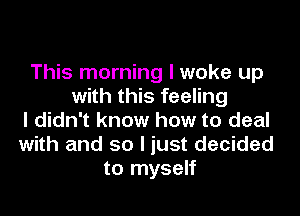 This morning I woke up
with this feeling

I didn't know how to deal
with and so I just decided
to myself